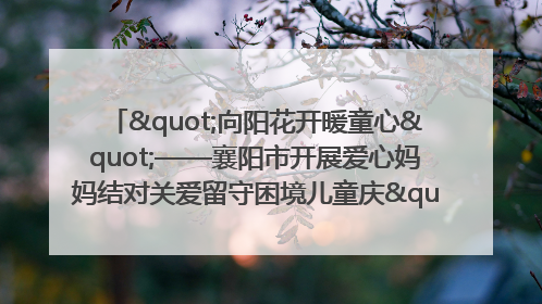 "向阳花开暖童心"——襄阳市开展爱心妈妈结对关爱留守困境儿童庆"六一"活动