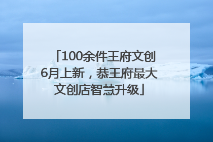 100余件王府文创6月上新，恭王府最大文创店智慧升级