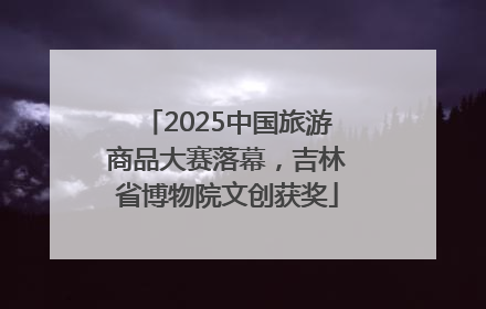 2025中国旅游商品大赛落幕，吉林省博物院文创获奖