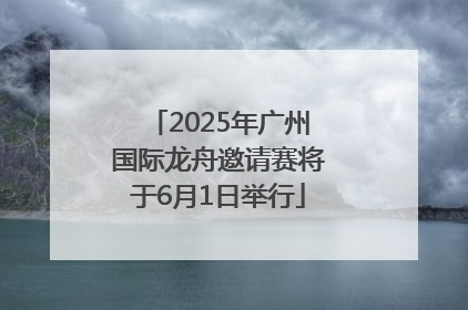 2025年广州国际龙舟邀请赛将于6月1日举行