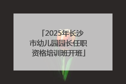 2025年长沙市幼儿园园长任职资格培训班开班