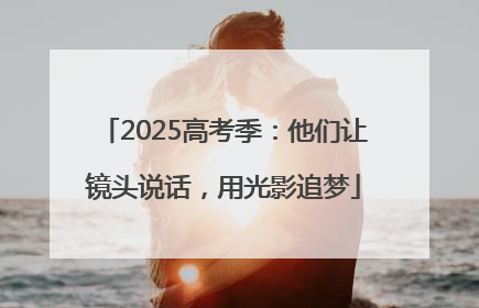 2025高考季：他们让镜头说话，用光影追梦