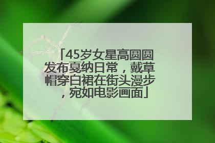 45岁女星高圆圆发布戛纳日常，戴草帽穿白裙在街头漫步，宛如电影画面